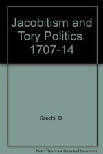 Jacobitism and Tory Politics, 1707-14 - Daniel Szechi