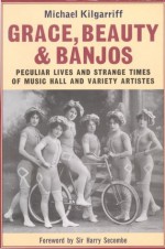 Grace, Beauty and Banjos: Peculiar Lives and Strange Times of Music Hall and Variety Artistes - Michael Kilgarriff