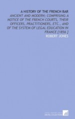 A History of the French Bar: Ancient and Modern; Comprising a Notice of the French Courts, Their Officers, Practitioners, Etc., and of the System of Legal Education in France [1856 ] - Robert Jones