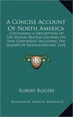 A Concise Account of North America: Containing a Description of the Several British Colonies on That Continent; Including the Islands of Newfoundlan - Robert Rogers