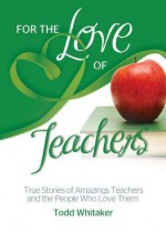 For the Love of Teachers: True Stories of Amazing Teachers and the People Who Love Them - Todd Whitaker