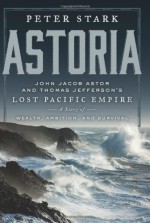 Astoria: John Jacob Astor and Thomas Jefferson's Lost Pacific Empire: A Story of Wealth, Ambition, and Survival - Peter Stark