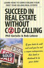 Succeed in Real Estate Without Cold Calling: Learn How to Earn $100,000 Your First Year Selling Real Estate! - Phil Gerisilo, Rob Lebow