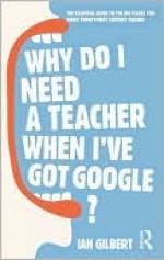 Why Do I Need a Teacher When I've Got Google?: The Essential Guide to the Big Issues for Every Twenty-First Century Teacher - Ian Gilbert