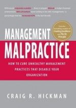 Management Malpractice: How to Cure Unhealthy Management Practices That Disable Your Organization - Craig R Hickman