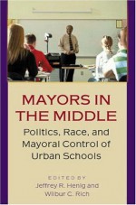 Mayors in the Middle: Politics, Race, and Mayoral Control of Urban Schools - Wilbur C. Rich