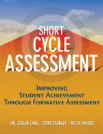 Short-Cycle Assessment: Improving Student Achievement Through Formative Assessment - Susan Lang, Betsy Moore, Todd Stanley