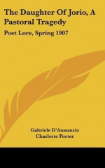 The Daughter of Jorio, a Pastoral Tragedy: Poet Lore, Spring 1907 - Gabriele D'Annunzio, Charlotte Porter