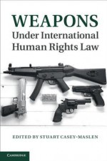 Weapons Under International Human Rights Law - Stuart Casey-Maslen