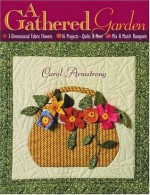 A Gathered Garden: 3-Dimensional Fabric Flowers, 16 Projects, Quilts and More, Mix and Match Bouquets - Carol Armstrong