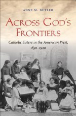 Across God's Frontiers: Catholic Sisters in the American West, 1850-1920 - Anne M. Butler