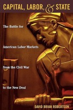 Capital, Labor, and State: The Battle for American Labor Markets from the Civil War to the New Deal - David Brian Robertson