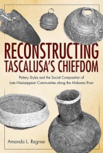 Reconstructing Tascalusa's Chiefdom: Pottery Styles and the Social Composition of Late Mississippian Communities along the Alabama River - Amanda L. Regnier