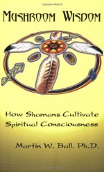 Mushroom Wisdom: Cultivating Spiritual Consciousness - Martin W. Ball