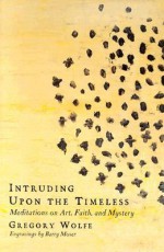 Intruding upon the Timeless: Meditations on Art, Faith, and Mystery - Gregory Wolfe