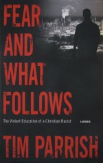 Fear and What Follows: The Violent Education of a Christian Racist, A Memoir - Tim Parrish