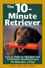 The 10-Minute Retriever: How to Make an Obedient and Enthusiastic Gun Dog in 10 Minutes a Day - John I. Dahl, Amy Dahl