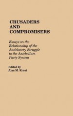 Crusaders and Compromisers: Essays on the Relationship of the Antislavery Struggle to the Antebellum Party System - Alan M. Kraut