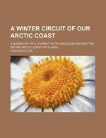 A Winter Circuit of Our Arctic Coast; A Narrative of a Journey with Dog-Sleds Around the Entire Arctic Coast of Alaska - Hudson Stuck