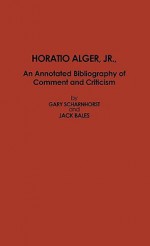 Horatio Alger, Jr.: An Annotated Bibliography of Comment and Criticism - Gary Scharnhorst, Jack Bales