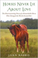 Horses Never Lie about Love: The Heartwarming Story of a Remarkable Horse Who Changed the World Around Her - Jana Harris