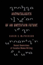 Archaeologies of an Uncertain Future: Recent Generations of Canadian Women Writing - Karen McPherson