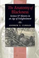 The Anatomy of Blackness: Science and Slavery in an Age of Enlightenment - Andrew S. Curran