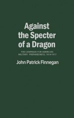 Against The Specter Of A Dragon: The Campaign For American Military Preparedness, 1914 1917 - John Patrick Finnegan