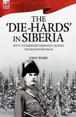 The 'Die-Hards' in Siberia: With the Middlesex Regiment Against the Bolsheviks 1918-19 - John Ward