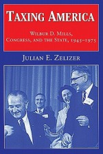 Taxing America: Wilbur D. Mills, Congress, and the State, 1945-1975 - Julian E. Zelizer