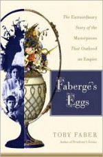 Faberge's Eggs: The Extraordinary Story of the Masterpieces That Outlived an Empire - Toby Faber