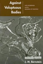 Against Voluptuous Bodies: Late Modernism and the Meaning of Painting - J.M. Bernstein