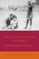 Out of the Mouths of Babes: Girl Evangelists in the Flapper Era - Thomas Arthur Robinson, Lanette D. Ruff