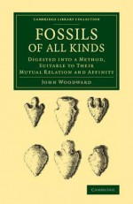 Fossils of All Kinds: Digested Into a Method, Suitable to Their Mutual Relation and Affinity - John Woodward