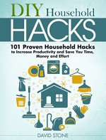 DIY Household Hacks: 101 Proven Household Hacks to Increase Productivity and Save You Time, Money and Effort - David Stone