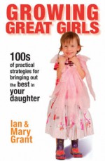 Growing Great Girls: 100s of Practical Strategies for Bringing Out the Best in Your Daughter - Ian Grant, Mary Grant