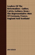 Leaders of the Reformation: Luther, Calvin, Latimer, Knox: The Representative Men of Germany, France, England and Scotland - John Tulloch