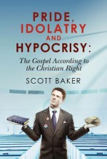 Pride, Idolatry and Hypocrisy: The Gospel According to the Christian Right - Scott Baker