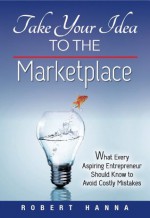 Take Your Idea to the Marketplace: What Every Aspiring Entrepreneur Should Know to Avoid Costly Mistakes - Robert Hanna