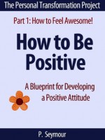 How to Be Positive: A Blueprint for Developing a Positive Attitude (The Personal Transformation Project: Part 1 How to Feel Awesome!) - P. Seymour