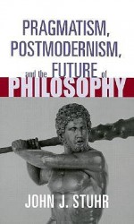 Pragmatism, Postmodernism and the Future of Philosophy (Routledge American Philosophy Series(Raps).) - John J. Stuhr