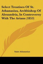 Select Treatises of St. Athanasius, Archbishop of Alexandria, in Controversy with the Arians (1853) - Athanasius of Alexandria