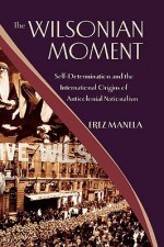 The Wilsonian Moment: Self Determination and the International Origins of Anticolonial Nationalism - Erez Manela