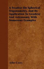 A Treatise on Spherical Trigonometry, and Its Application to Geodesy and Astronomy, with Numerous Examples - John Casey