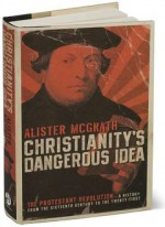 Christianity's Dangerous Idea: The Protestant Revolution: A History from the Sixteenth Century to the Twenty-First - Alister E. McGrath