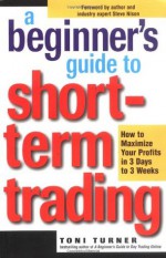 A Beginner's Guide to Short-Term Trading: How to Maximize Profits in 3 Days to 3 Weeks - Toni Turner, Steve Nison