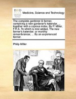 The complete gardener & farmer, containing a new gardener's kalendar, ... together with a copious index. By P. Miller, F.R.S. To which is now added, The new farmer's kalendar; or monthly remembrancer, ... By an experienced farmer. - Philip Miller