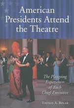 American Presidents Attend the Theatre: The Playgoing Experiences of Each Chief Executive - Thomas A. Bogar