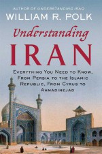 Understanding Iran: Everything You Need to Know, From Persia to the Islamic Republic, From Cyrus to Ahmadinejad - William R. Polk