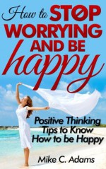 How to stop worrying and be happy : Positive thinking tips to know how to be happy (stop negative self talk and worry free book to read) - Mike C. Adams